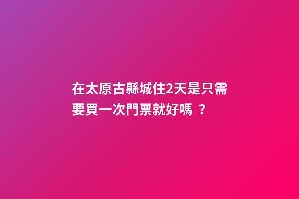 在太原古縣城住2天是只需要買一次門票就好嗎？